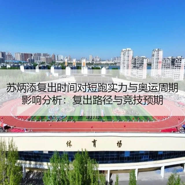 苏炳添复出时间对短跑实力与奥运周期影响分析：复出路径与竞技预期